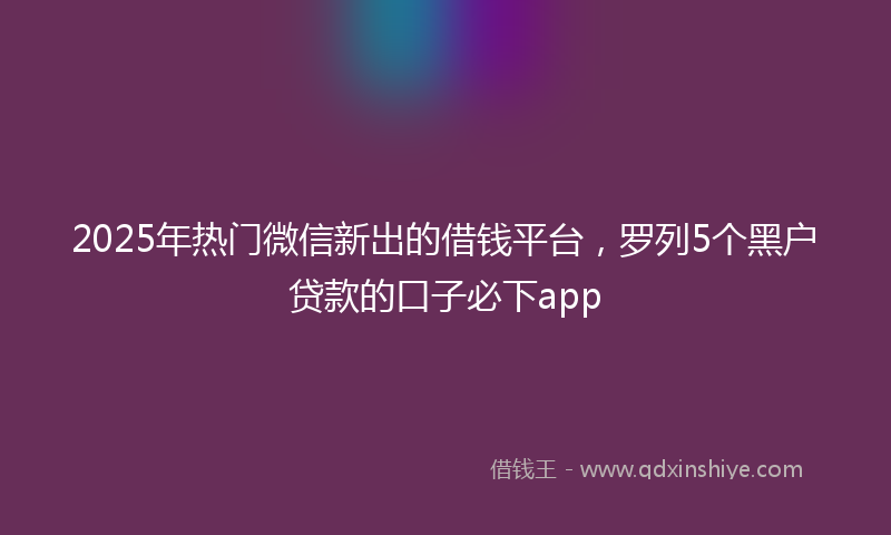 2025年热门微信新出的借钱平台，罗列5个黑户贷款的口子必下app