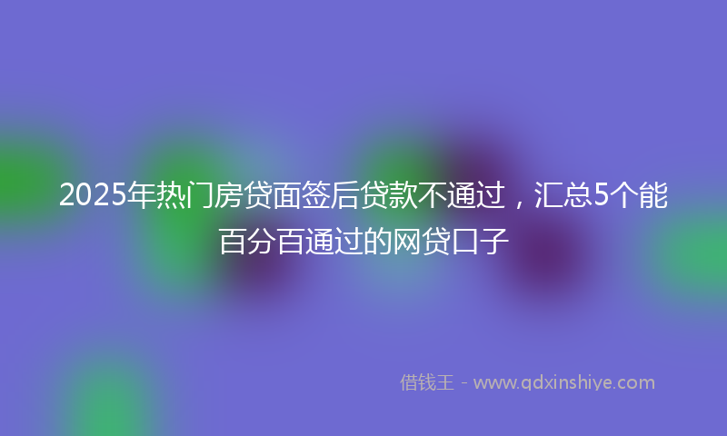 2025年热门房贷面签后贷款不通过,汇总5个能百分百通过的网贷口子