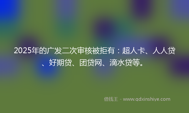 2025年的广发二次审核被拒有：超人卡、人人贷、好期贷、团贷网、滴水贷等。
