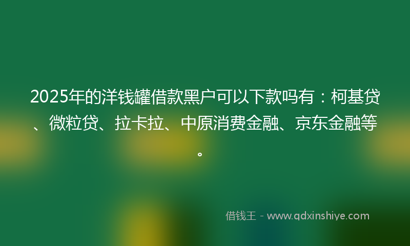 2025年的洋钱罐借款黑户可以下款吗有：柯基贷、微粒贷、拉卡拉、中原消费金融、京东金融等。