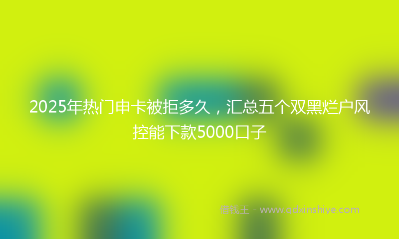2025年热门申卡被拒多久，汇总五个双黑烂户风控能下款5000口子