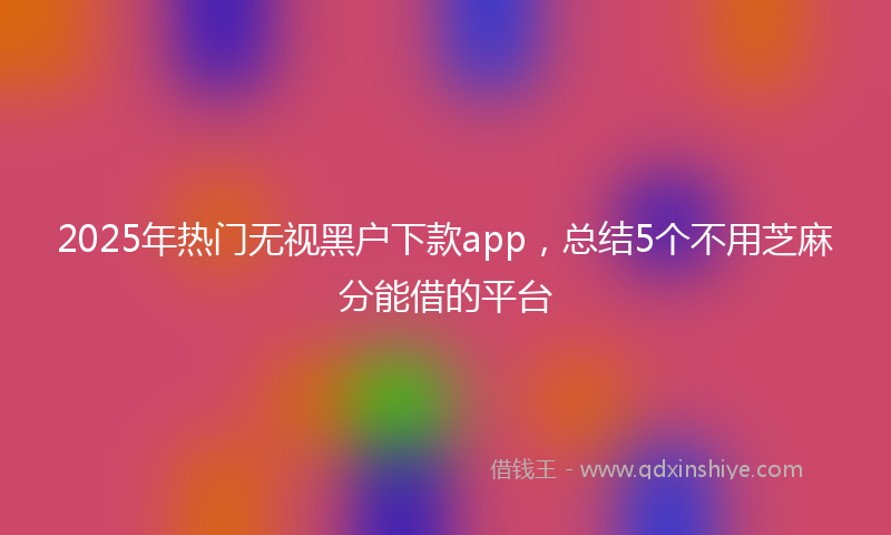 2025年热门无视黑户下款app，总结5个不用芝麻分能借的平台