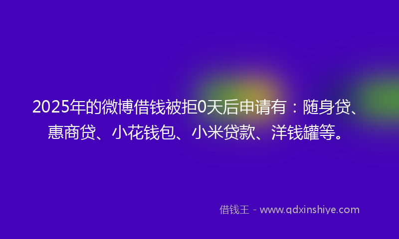 2025年的微博借钱被拒0天后申请有：随身贷、惠商贷、小花钱包、小米贷款、洋钱罐等。