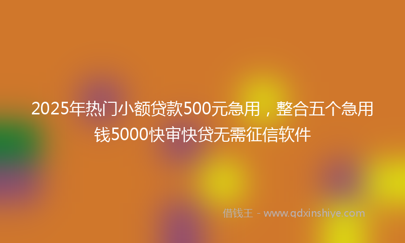 2025年热门小额贷款500元急用，整合五个急用钱5000快审快贷无需征信软件