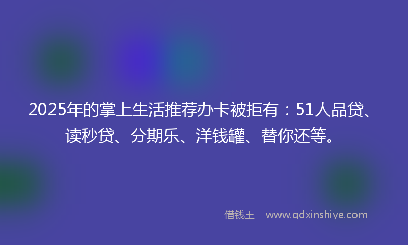 2025年的掌上生活推荐办卡被拒有：51人品贷、读秒贷、分期乐、洋钱罐、替你还等。