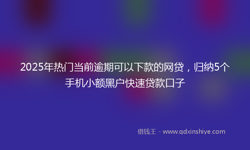 2025年热门当前逾期可以下款的网贷，归纳5个手机小额黑户快速贷款口子