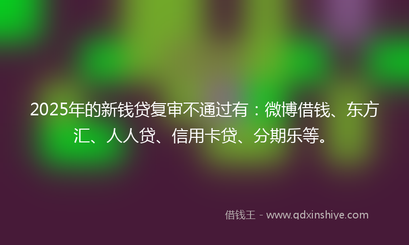 2025年的新钱贷复审不通过有：微博借钱、东方汇、人人贷、信用卡贷、分期乐等。