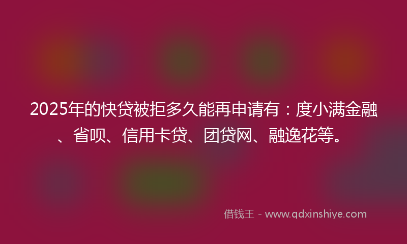 2025年的快贷被拒多久能再申请有：度小满金融、省呗、信用卡贷、团贷网、融逸花等。