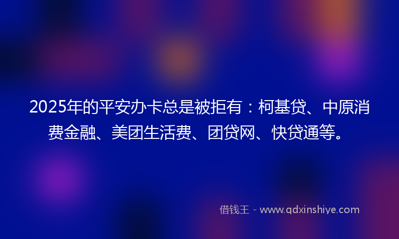 2025年的平安办卡总是被拒有：柯基贷、中原消费金融、美团生活费、团贷网、快贷通等。