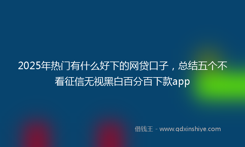 2025年热门有什么好下的网贷口子，总结五个不看征信无视黑白百分百下款app