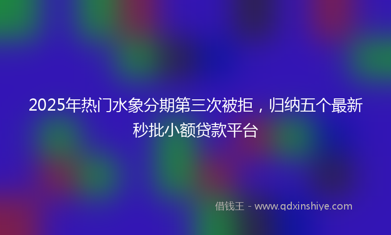 2025年热门水象分期第三次被拒，归纳五个最新秒批小额贷款平台