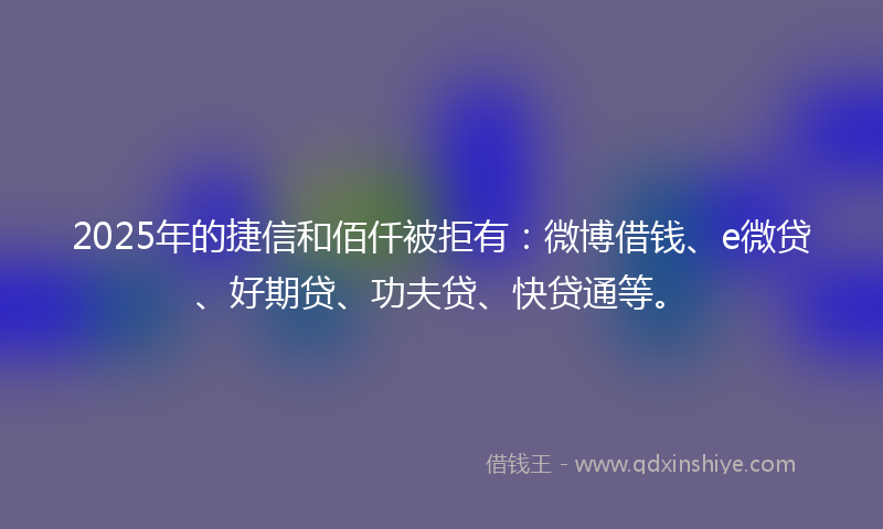 2025年的捷信和佰仟被拒有：微博借钱、e微贷、好期贷、功夫贷、快贷通等。