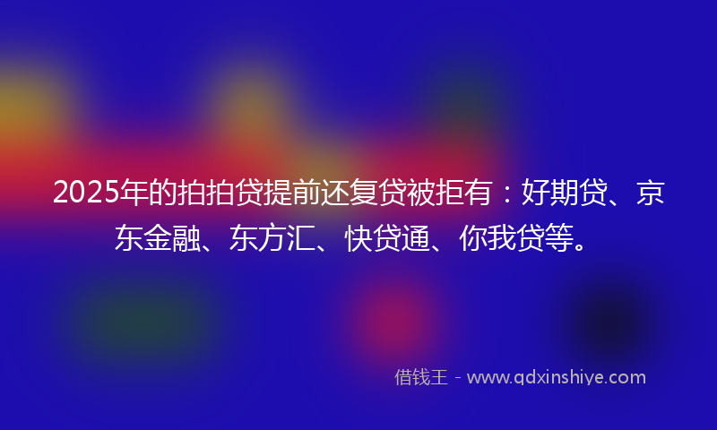 2025年的拍拍贷提前还复贷被拒有：好期贷、京东金融、东方汇、快贷通、你我贷等。