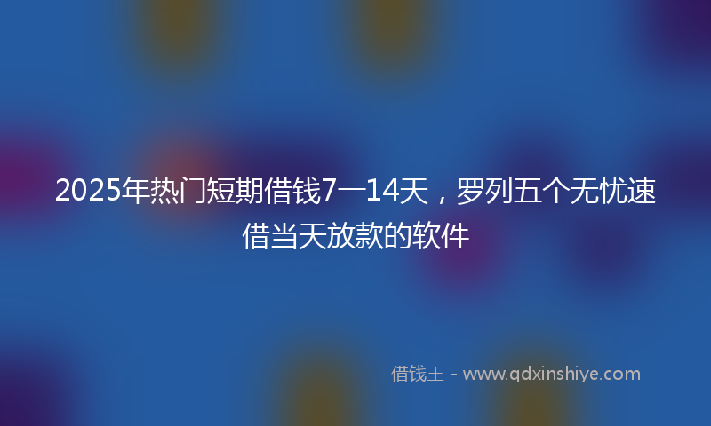 2025年热门短期借钱7一14天，罗列五个无忧速借当天放款的软件