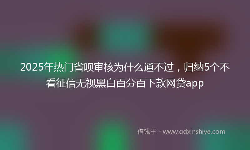 2025年热门省呗审核为什么通不过，归纳5个不看征信无视黑白百分百下款网贷app