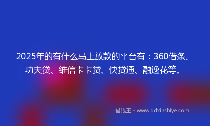 2025年的有什么马上放款的平台有：360借条、功夫贷、维信卡卡贷、快贷通、融逸花等。