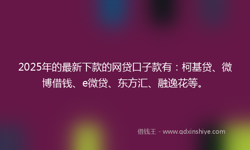 2025年的最新下款的网贷口子款有：柯基贷、微博借钱、e微贷、东方汇、融逸花等。