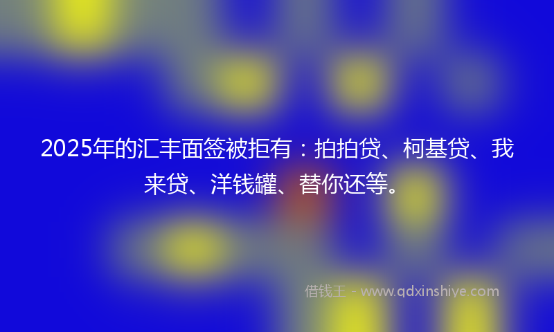 2025年的汇丰面签被拒有:拍拍贷、柯基贷、我来贷、洋钱罐、替你还等。