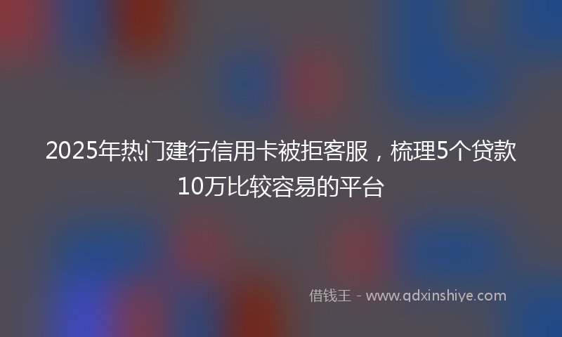 2025年热门建行信用卡被拒客服，梳理5个贷款10万比较容易的平台