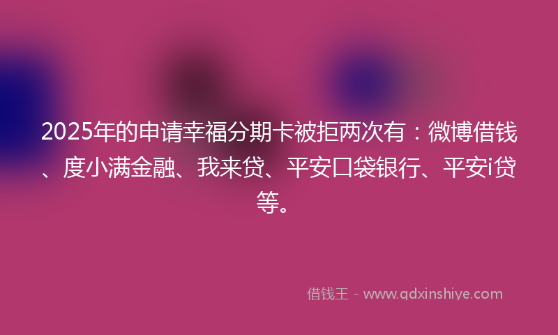 2025年的申请幸福分期卡被拒两次有：微博借钱、度小满金融、我来贷、平安口袋银行、平安i贷等。