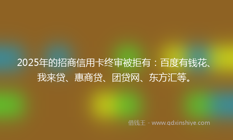 2025年的招商信用卡终审被拒有：百度有钱花、我来贷、惠商贷、团贷网、东方汇等。