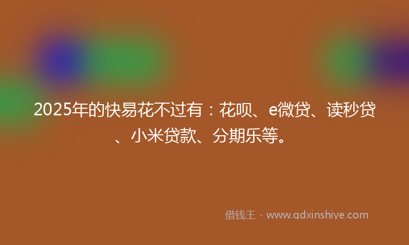 2025年的快易花不过有：花呗、e微贷、读秒贷、小米贷款、分期乐等。