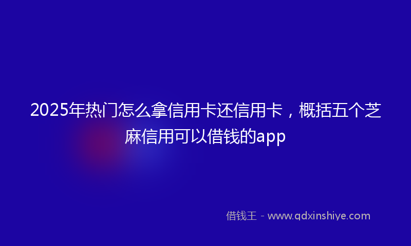 2025年热门怎么拿信用卡还信用卡，概括五个芝麻信用可以借钱的app
