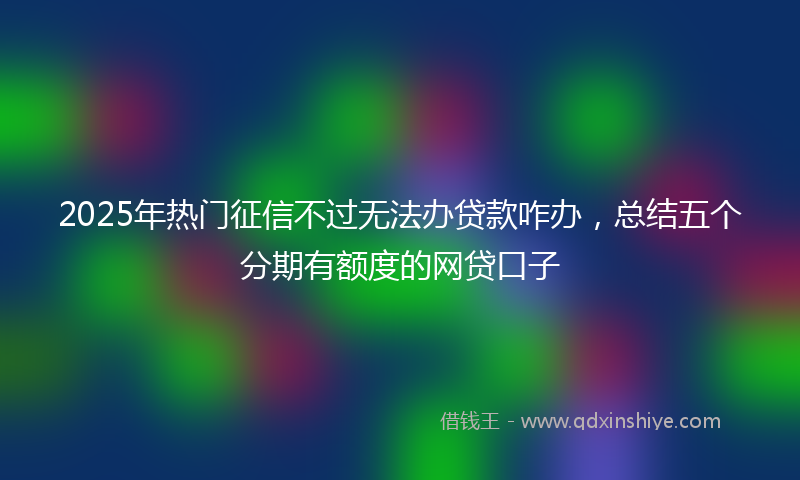 2025年热门征信不过无法办贷款咋办，总结五个分期有额度的网贷口子