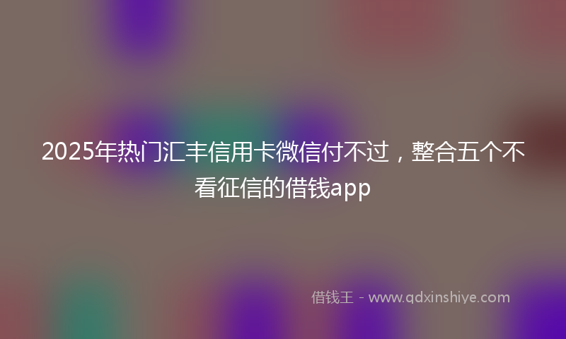 2025年热门汇丰信用卡微信付不过，整合五个不看征信的借钱app
