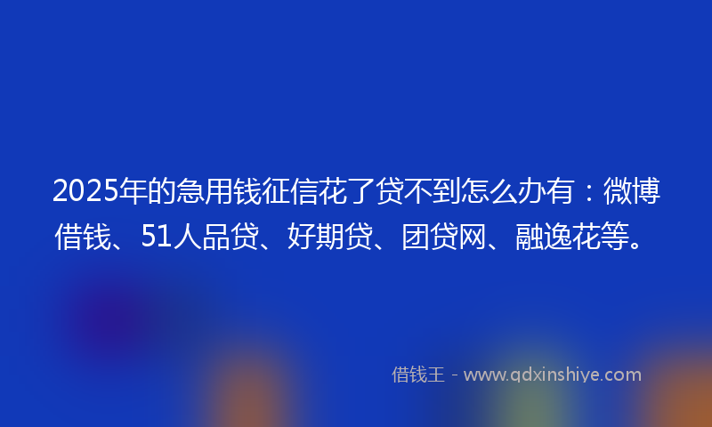 2025年的急用钱征信花了贷不到怎么办有：微博借钱、51人品贷、好期贷、团贷网、融逸花等。