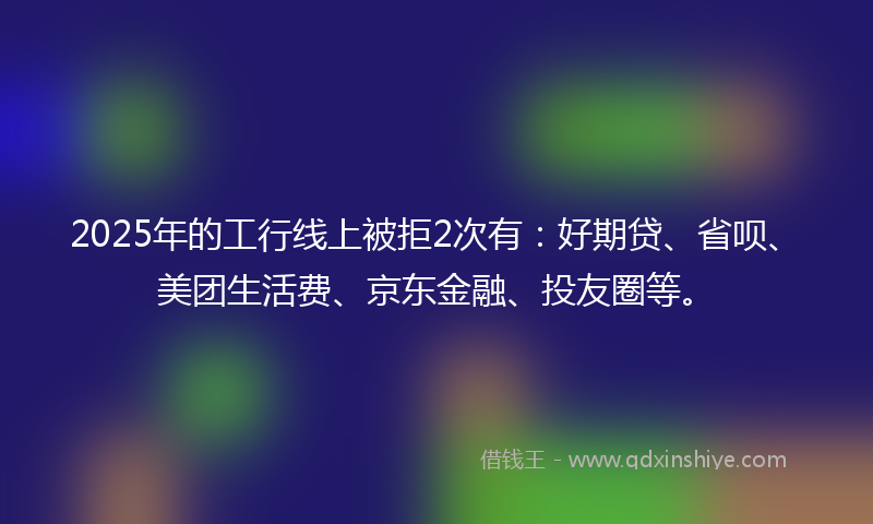 2025年的工行线上被拒2次有：好期贷、省呗、美团生活费、京东金融、投友圈等。