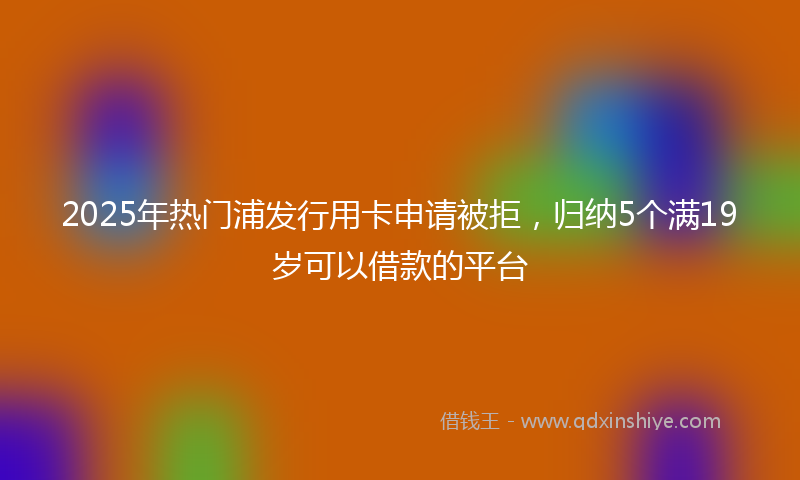 2025年热门浦发行用卡申请被拒，归纳5个满19岁可以借款的平台