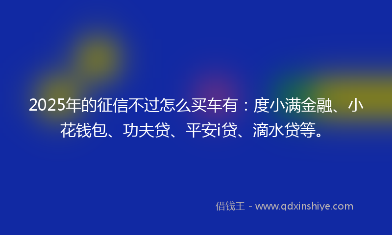 2025年的征信不过怎么买车有：度小满金融、小花钱包、功夫贷、平安i贷、滴水贷等。