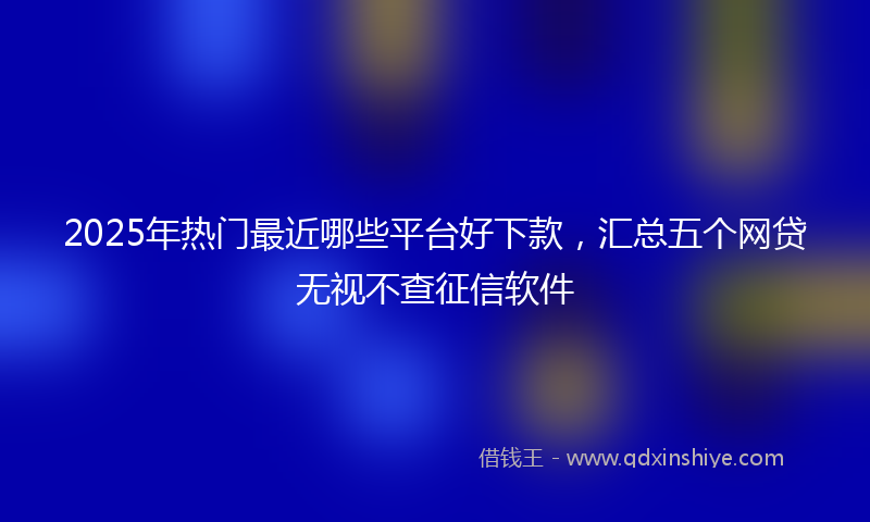 2025年热门最近哪些平台好下款，汇总五个网贷无视不查征信软件