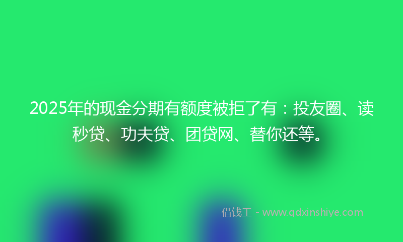 2025年的现金分期有额度被拒了有：投友圈、读秒贷、功夫贷、团贷网、替你还等。