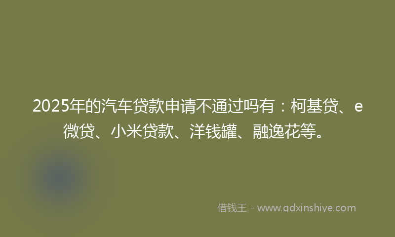 2025年的汽车贷款申请不通过吗有：柯基贷、e微贷、小米贷款、洋钱罐、融逸花等。