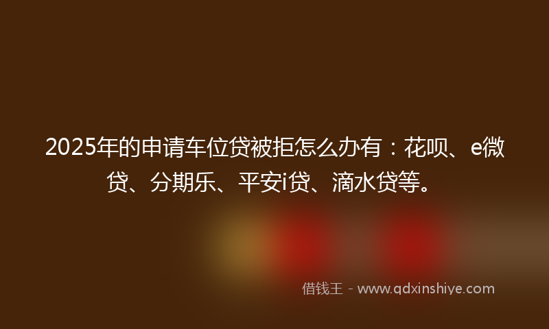 2025年的申请车位贷被拒怎么办有：花呗、e微贷、分期乐、平安i贷、滴水贷等。