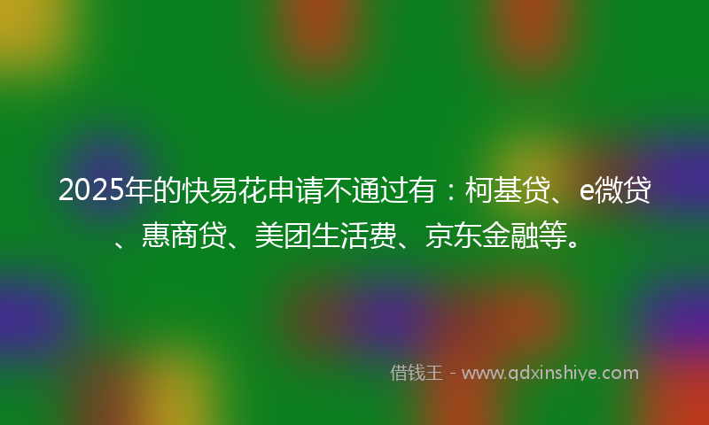 2025年的快易花申请不通过有：柯基贷、e微贷、惠商贷、美团生活费、京东金融等。
