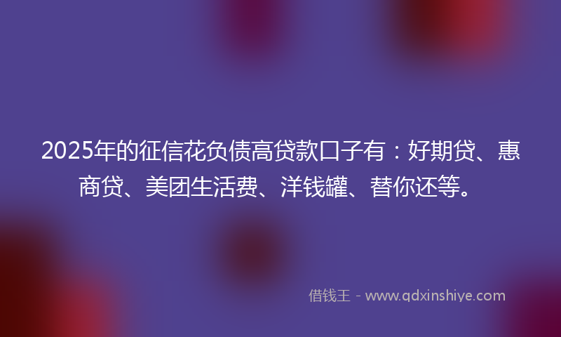 2025年的征信花负债高贷款口子有：好期贷、惠商贷、美团生活费、洋钱罐、替你还等。