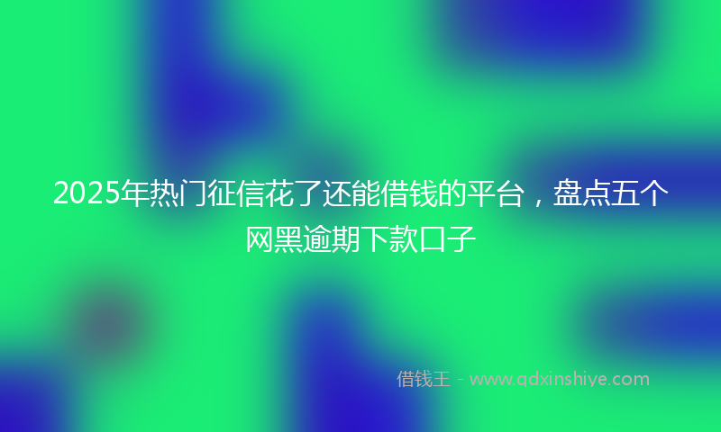 2025年热门征信花了还能借钱的平台，盘点五个网黑逾期下款口子