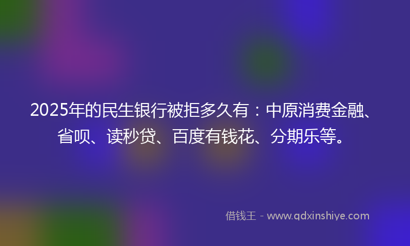 2025年的民生银行被拒多久有：中原消费金融、省呗、读秒贷、百度有钱花、分期乐等。