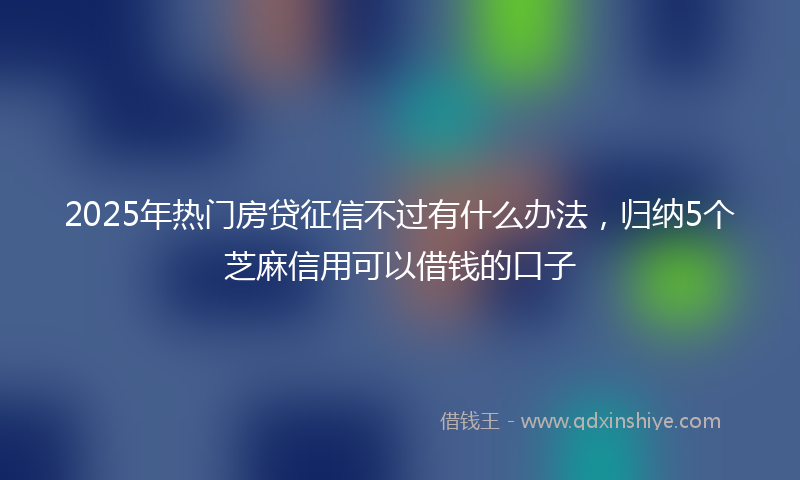 2025年热门房贷征信不过有什么办法，归纳5个芝麻信用可以借钱的口子