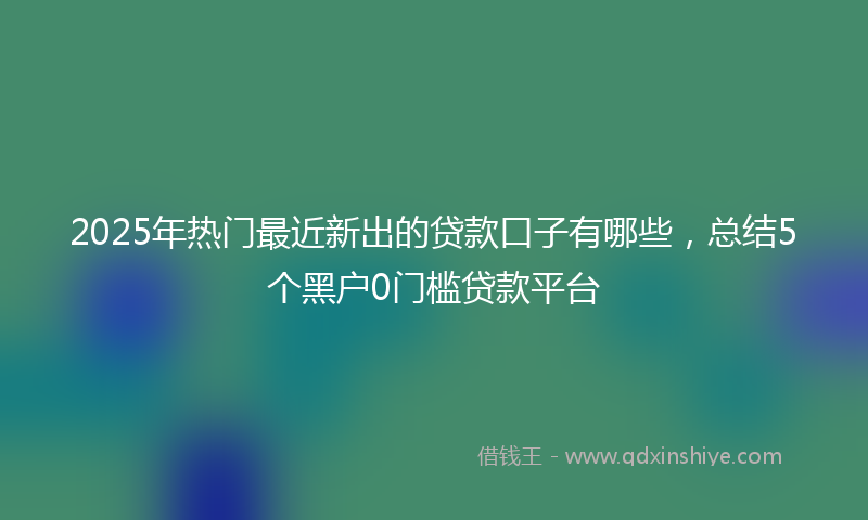 2025年热门最近新出的贷款口子有哪些，总结5个黑户0门槛贷款平台