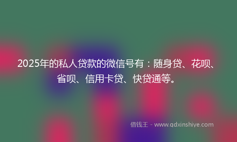 2025年的私人贷款的微信号有：随身贷、花呗、省呗、信用卡贷、快贷通等。
