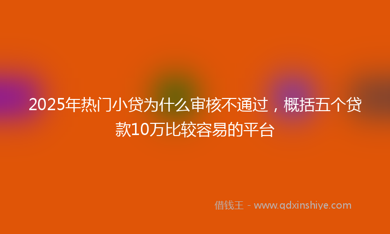 2025年热门小贷为什么审核不通过，概括五个贷款10万比较容易的平台