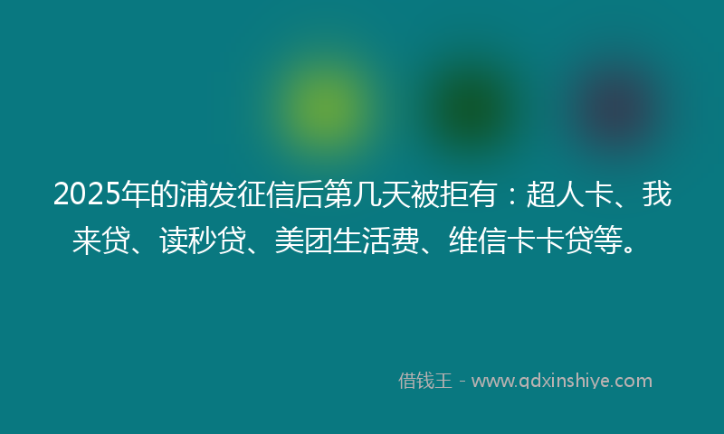 2025年的浦发征信后第几天被拒有：超人卡、我来贷、读秒贷、美团生活费、维信卡卡贷等。