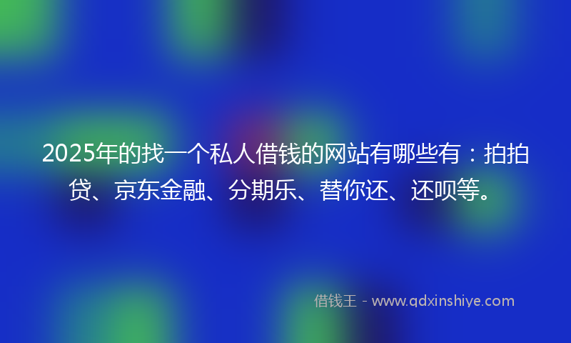 2025年的找一个私人借钱的网站有哪些有：拍拍贷、京东金融、分期乐、替你还、还呗等。