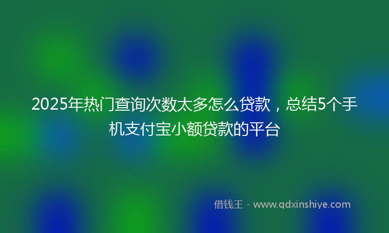 2025年热门查询次数太多怎么贷款，总结5个手机支付宝小额贷款的平台