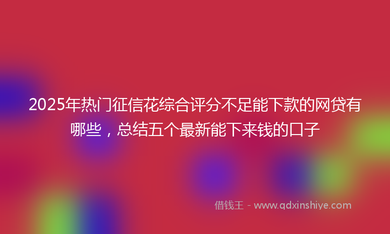 2025年热门征信花综合评分不足能下款的网贷有哪些，总结五个最新能下来钱的口子