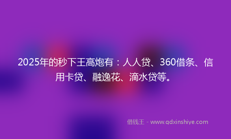 2025年的秒下王高炮有：人人贷、360借条、信用卡贷、融逸花、滴水贷等。